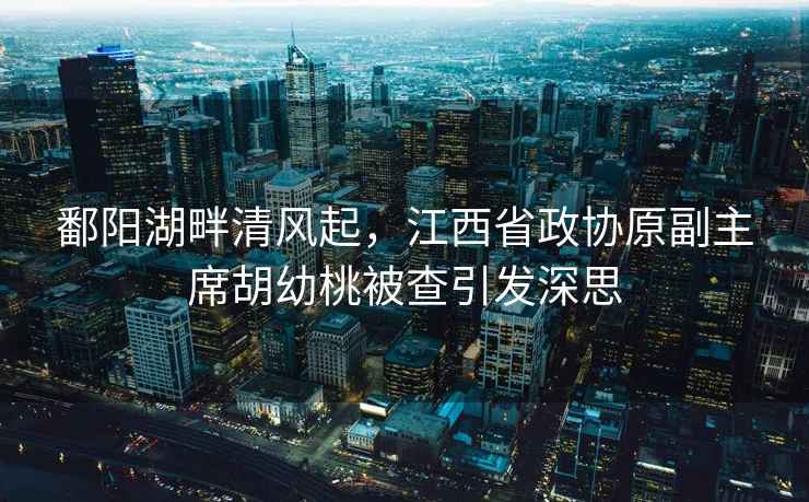 鄱陽湖畔清風(fēng)起，江西省政協(xié)原副主席胡幼桃被查引發(fā)深思