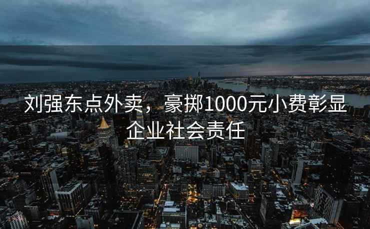 劉強(qiáng)東點(diǎn)外賣，豪擲1000元小費(fèi)彰顯企業(yè)社會(huì)責(zé)任