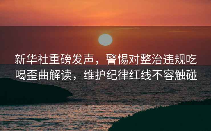 新華社重磅發聲，警惕對整治違規吃喝歪曲解讀，維護紀律紅線不容觸碰