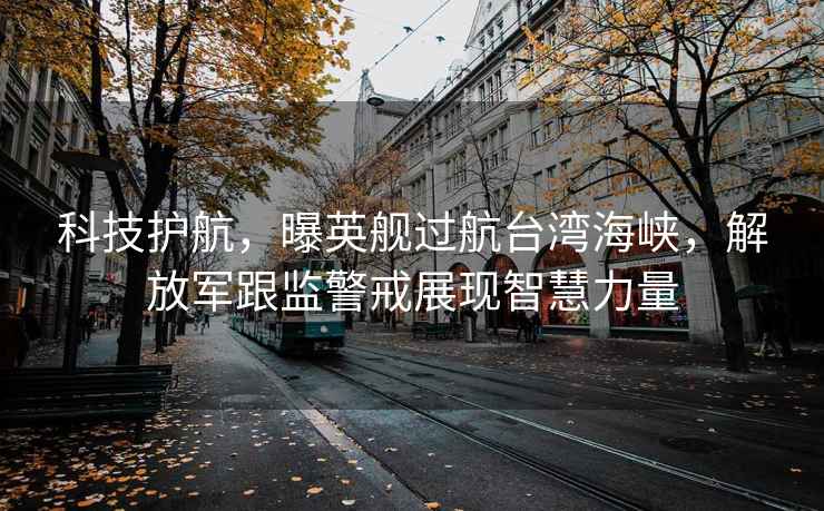 科技護航，曝英艦過航臺灣海峽，解放軍跟監警戒展現智慧力量