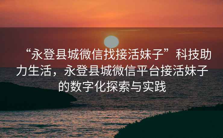 “永登縣城微信找接活妹子”科技助力生活，永登縣城微信平臺接活妹子的數(shù)字化探索與實踐