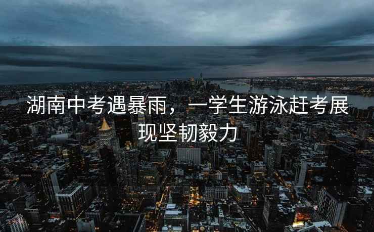 湖南中考遇暴雨，一學生游泳趕考展現堅韌毅力