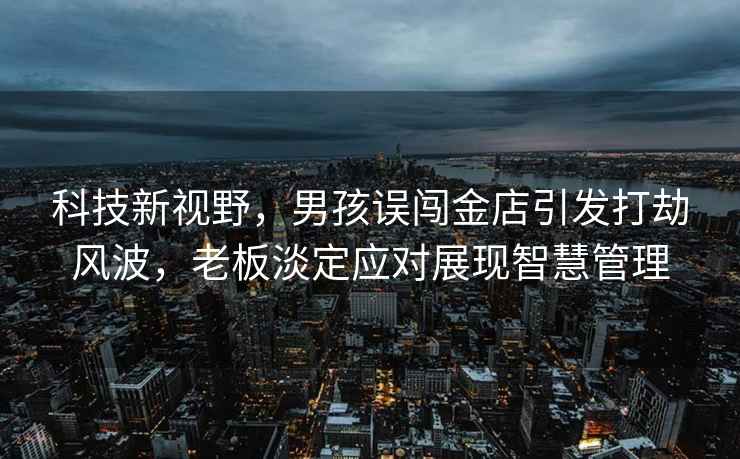 科技新視野，男孩誤闖金店引發打劫風波，老板淡定應對展現智慧管理