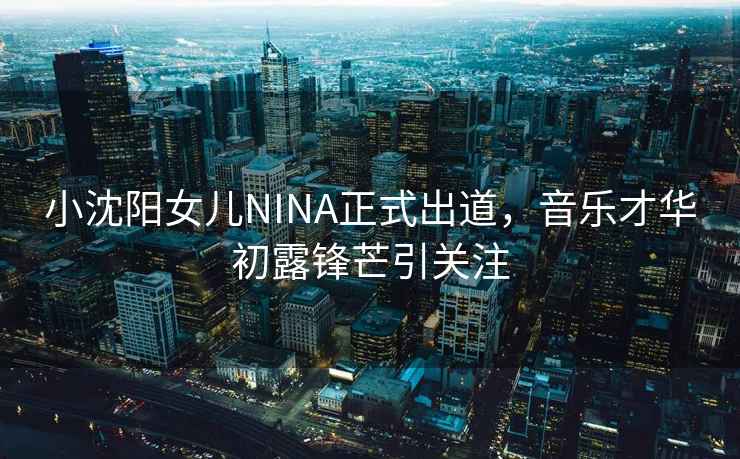 小沈陽女兒NINA正式出道，音樂才華初露鋒芒引關(guān)注