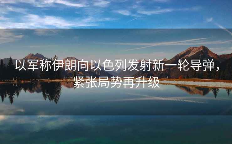 以軍稱伊朗向以色列發射新一輪導彈，緊張局勢再升級