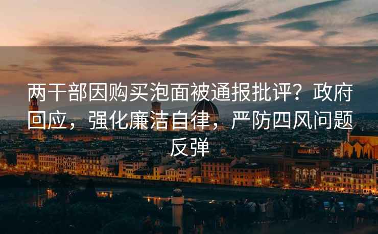 兩干部因購買泡面被通報批評？政府回應，強化廉潔自律，嚴防四風問題反彈