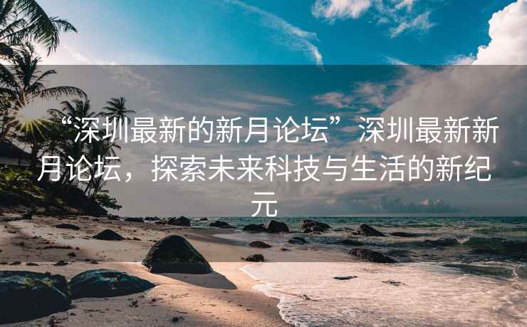“深圳最新的新月論壇”深圳最新新月論壇，探索未來科技與生活的新紀元