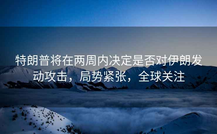 特朗普將在兩周內決定是否對伊朗發動攻擊，局勢緊張，全球關注
