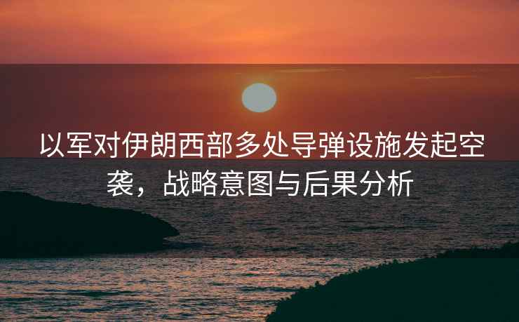 以軍對伊朗西部多處導彈設施發起空襲，戰略意圖與后果分析