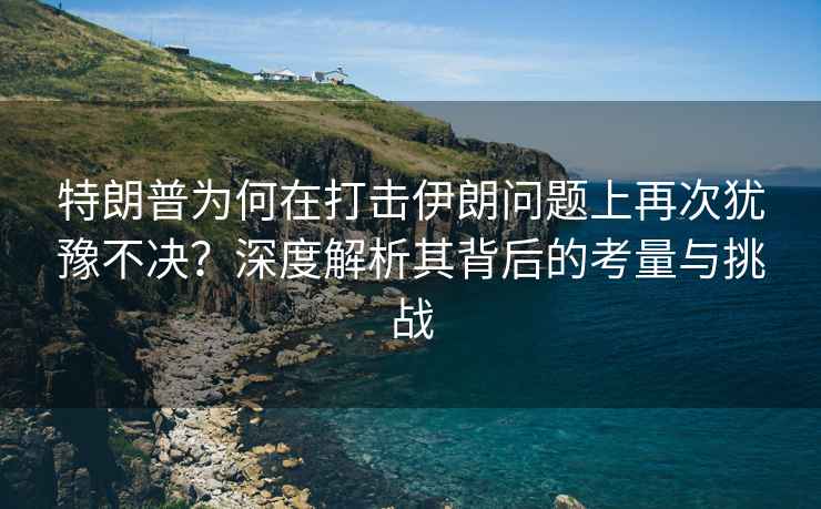 特朗普為何在打擊伊朗問題上再次猶豫不決？深度解析其背后的考量與挑戰