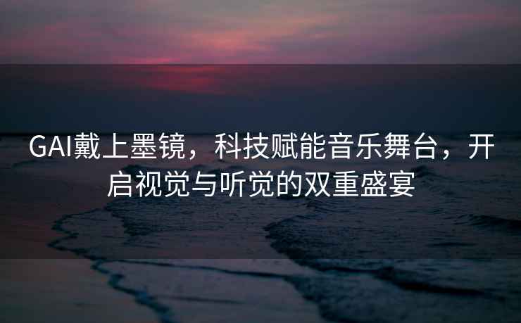 GAI戴上墨鏡，科技賦能音樂舞臺，開啟視覺與聽覺的雙重盛宴
