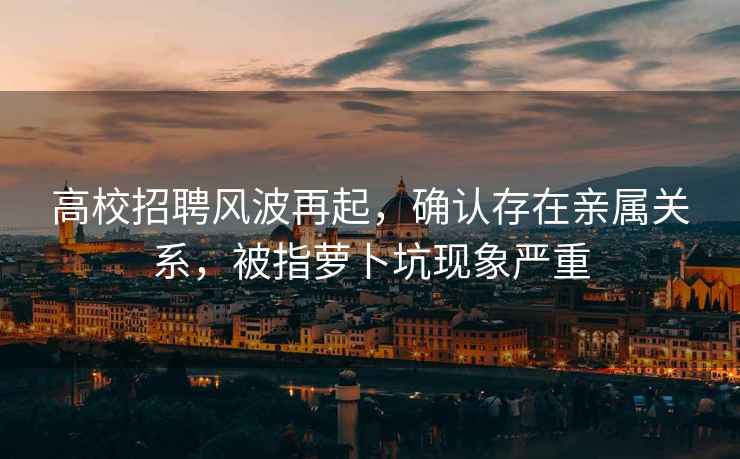 高校招聘風波再起，確認存在親屬關系，被指蘿卜坑現象嚴重
