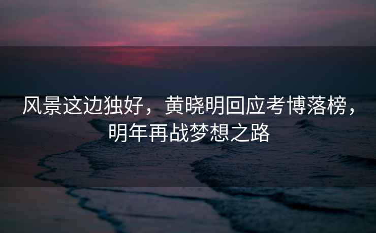 風(fēng)景這邊獨(dú)好，黃曉明回應(yīng)考博落榜，明年再戰(zhàn)夢想之路