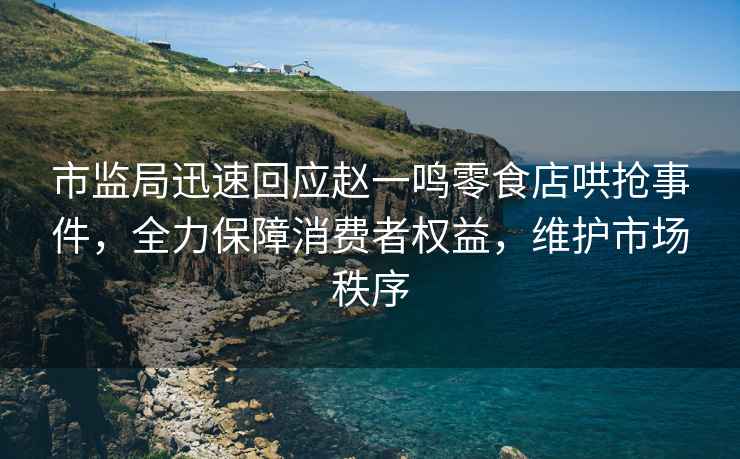 市監(jiān)局迅速回應(yīng)趙一鳴零食店哄搶事件，全力保障消費(fèi)者權(quán)益，維護(hù)市場秩序