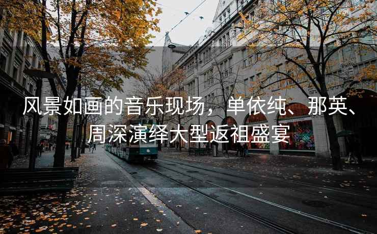 風景如畫的音樂現場，單依純、那英、周深演繹大型返祖盛宴