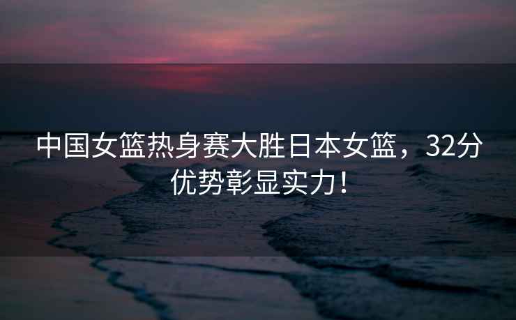 中國女籃熱身賽大勝日本女籃，32分優勢彰顯實力！