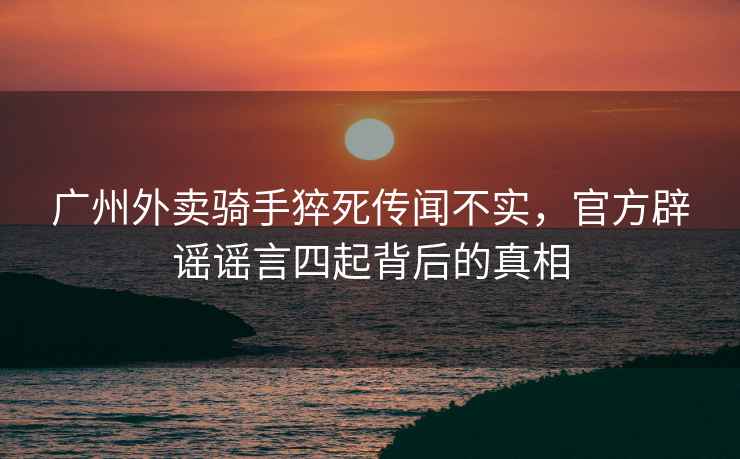廣州外賣騎手猝死傳聞不實，官方辟謠謠言四起背后的真相