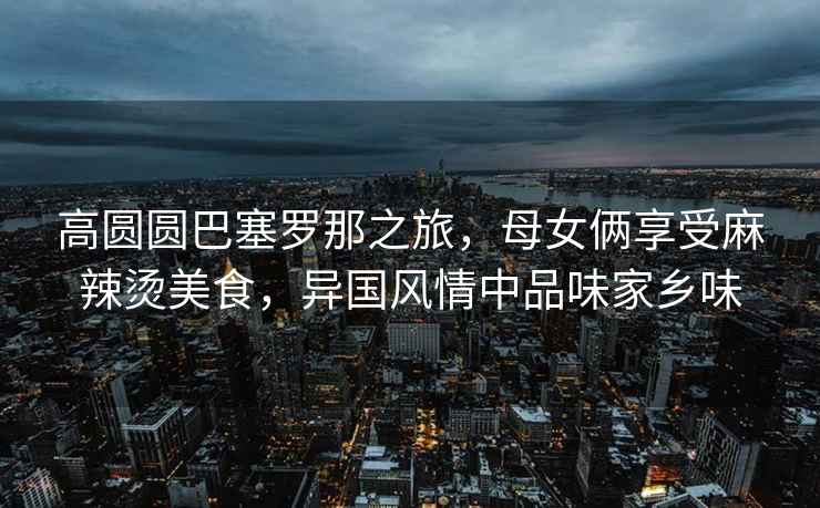 高圓圓巴塞羅那之旅，母女倆享受麻辣燙美食，異國風(fēng)情中品味家鄉(xiāng)味