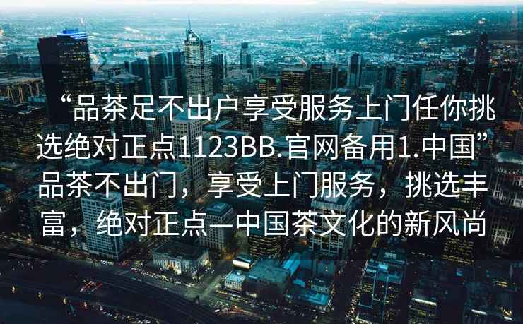 “品茶足不出戶享受服務(wù)上門任你挑選絕對(duì)正點(diǎn)1123BB.官網(wǎng)備用1.中國(guó)”品茶不出門，享受上門服務(wù)，挑選豐富，絕對(duì)正點(diǎn)—中國(guó)茶文化的新風(fēng)尚