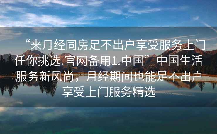 “來(lái)月經(jīng)同房足不出戶享受服務(wù)上門(mén)任你挑選.官網(wǎng)備用1.中國(guó)”中國(guó)生活服務(wù)新風(fēng)尚，月經(jīng)期間也能足不出戶享受上門(mén)服務(wù)精選