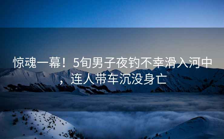 驚魂一幕！5旬男子夜釣不幸滑入河中，連人帶車沉沒身亡
