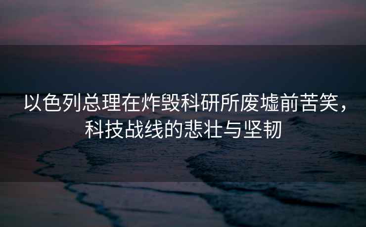 以色列總理在炸毀科研所廢墟前苦笑，科技戰線的悲壯與堅韌