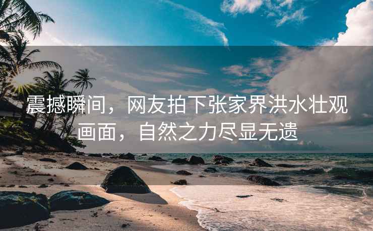 震撼瞬間，網(wǎng)友拍下張家界洪水壯觀畫面，自然之力盡顯無遺