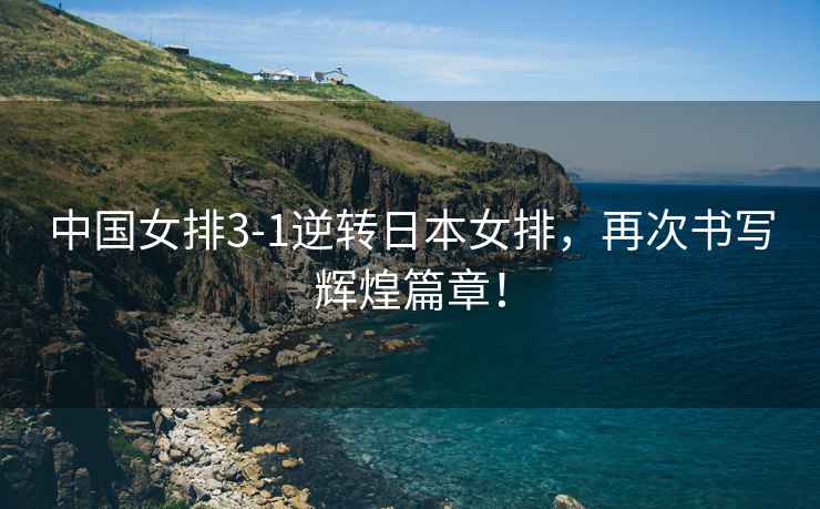 中國女排3-1逆轉日本女排，再次書寫輝煌篇章！