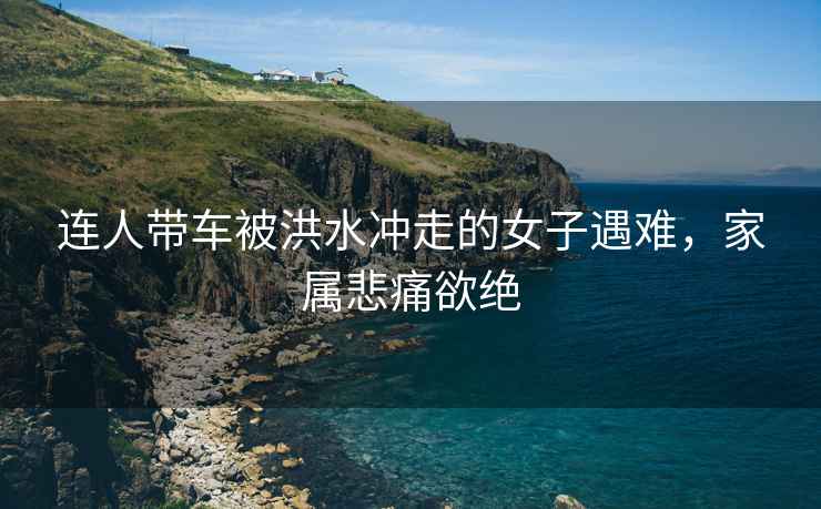 連人帶車被洪水沖走的女子遇難，家屬悲痛欲絕