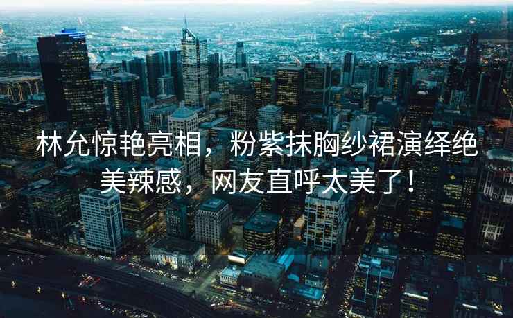 林允驚艷亮相，粉紫抹胸紗裙演繹絕美辣感，網友直呼太美了！