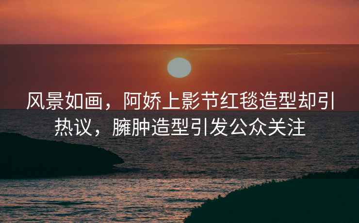 風景如畫，阿嬌上影節紅毯造型卻引熱議，臃腫造型引發公眾關注
