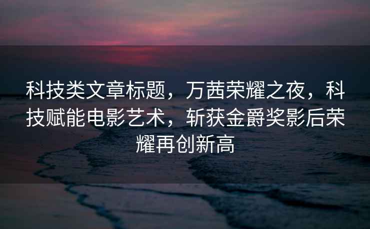 科技類文章標題，萬茜榮耀之夜，科技賦能電影藝術，斬獲金爵獎影后榮耀再創新高