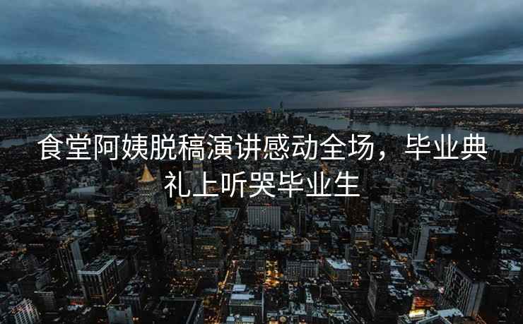 食堂阿姨脫稿演講感動全場，畢業典禮上聽哭畢業生