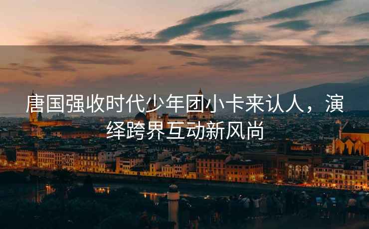 唐國強收時代少年團小卡來認(rèn)人，演繹跨界互動新風(fēng)尚