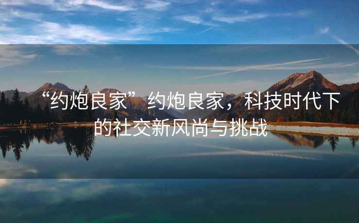 “約炮良家”約炮良家，科技時代下的社交新風尚與挑戰