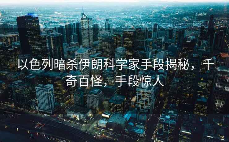 以色列暗殺伊朗科學家手段揭秘，千奇百怪，手段驚人