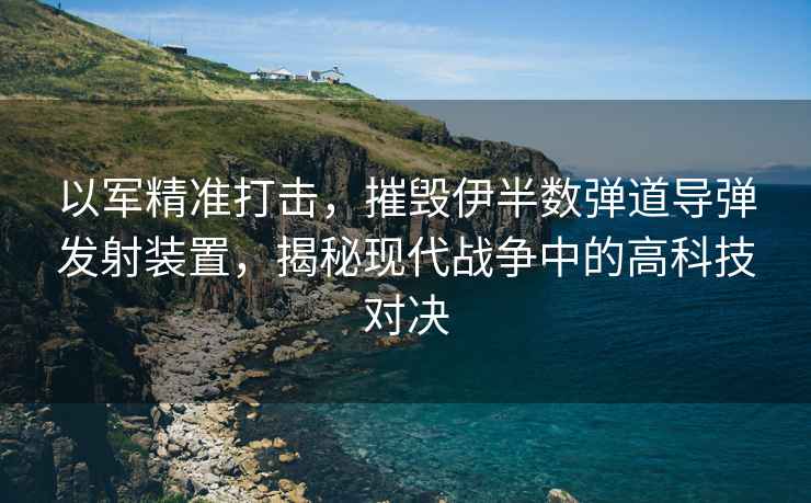 以軍精準打擊，摧毀伊半數彈道導彈發射裝置，揭秘現代戰爭中的高科技對決