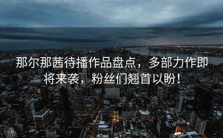 那爾那茜待播作品盤點(diǎn)，多部力作即將來襲，粉絲們翹首以盼！