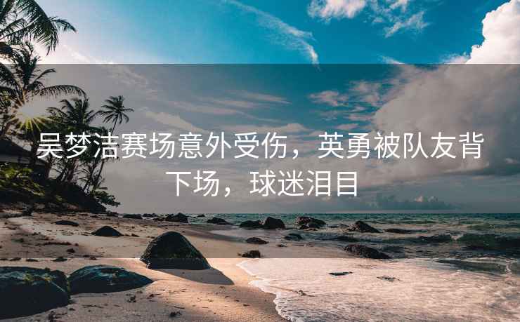 吳夢潔賽場意外受傷，英勇被隊友背下場，球迷淚目