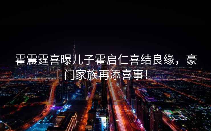 霍震霆喜曝兒子霍啟仁喜結(jié)良緣，豪門家族再添喜事！