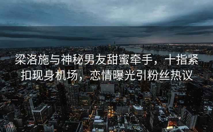 梁洛施與神秘男友甜蜜牽手，十指緊扣現身機場，戀情曝光引粉絲熱議