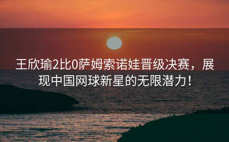 王欣瑜2比0薩姆索諾娃晉級決賽，展現(xiàn)中國網(wǎng)球新星的無限潛力！
