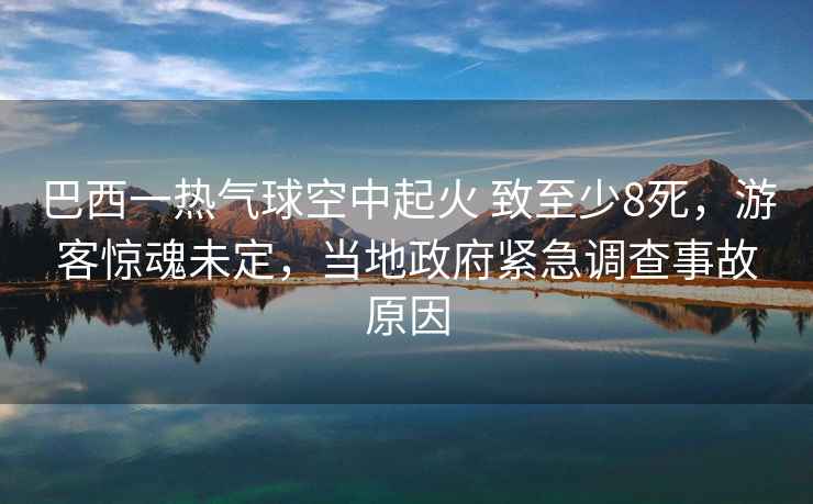 巴西一熱氣球空中起火 致至少8死，游客驚魂未定，當(dāng)?shù)卣o急調(diào)查事故原因