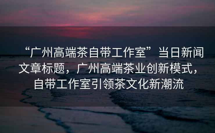 “廣州高端茶自帶工作室”當日新聞文章標題，廣州高端茶業創新模式，自帶工作室引領茶文化新潮流