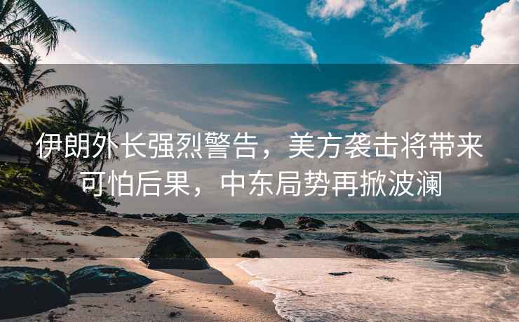 伊朗外長強烈警告，美方襲擊將帶來可怕后果，中東局勢再掀波瀾