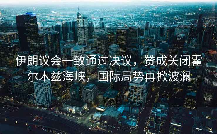 伊朗議會一致通過決議，贊成關閉霍爾木茲海峽，國際局勢再掀波瀾