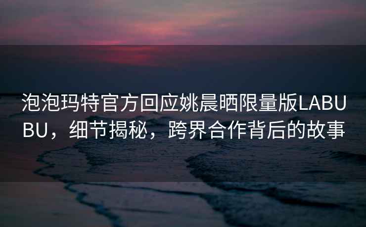 泡泡瑪特官方回應姚晨曬限量版LABUBU，細節揭秘，跨界合作背后的故事
