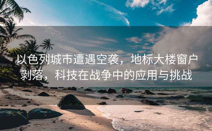 以色列城市遭遇空襲，地標大樓窗戶剝落，科技在戰爭中的應用與挑戰