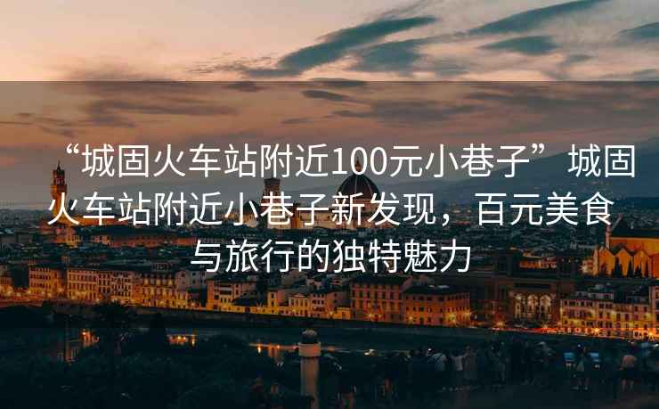 “城固火車站附近100元小巷子”城固火車站附近小巷子新發現，百元美食與旅行的獨特魅力
