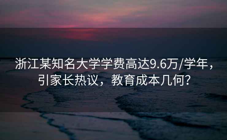 浙江某知名大學學費高達9.6萬/學年，引家長熱議，教育成本幾何？